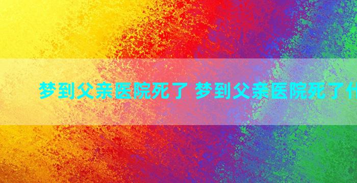 梦到父亲医院死了 梦到父亲医院死了什么预兆